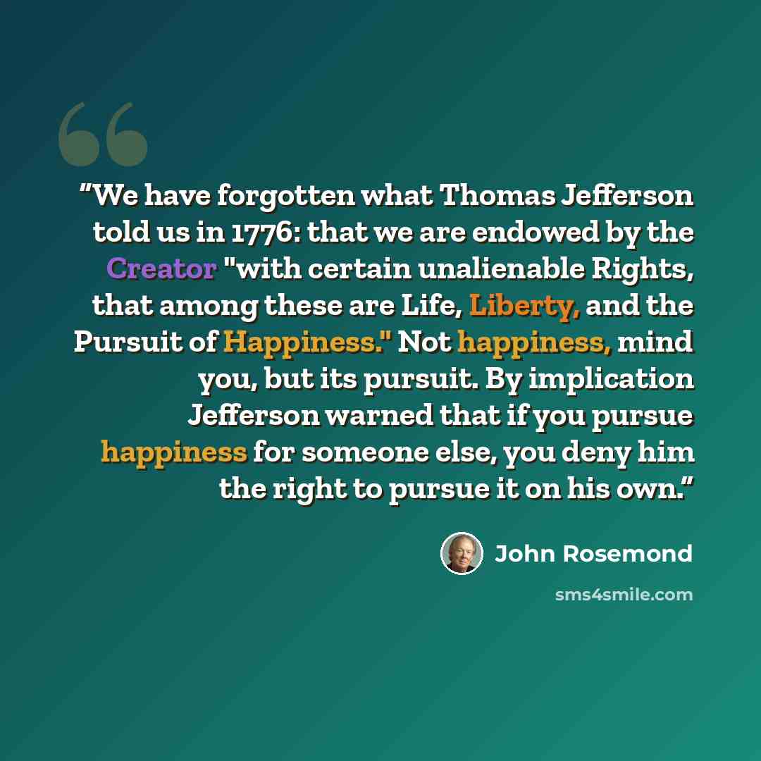 “We have forgotten what Thomas Jefferson told us in 1776: that we are endowed by the Creator "with certain unalienable Rights, that among these are Life, Liberty, and the Pursuit of Happiness." Not happiness, mind you, but its pursuit. By implication Jefferson warned that if you pursue happiness…” quote by John Rosemond
