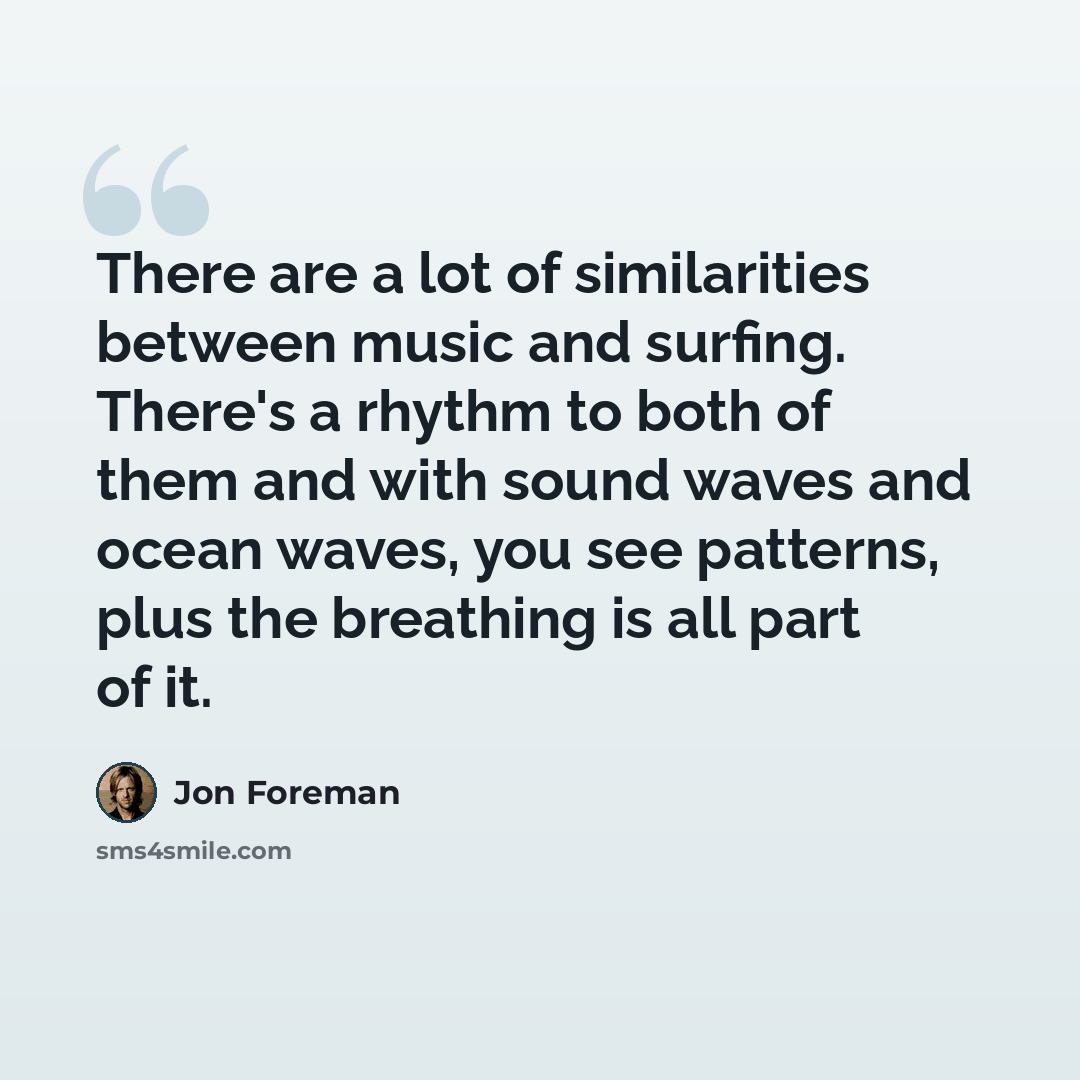 “There are a lot of similarities between music and surfing. There's a rhythm to both of them and with sound waves and ocean waves, you see patterns, plus the breathing is all part of it.” quote by Jon Foreman