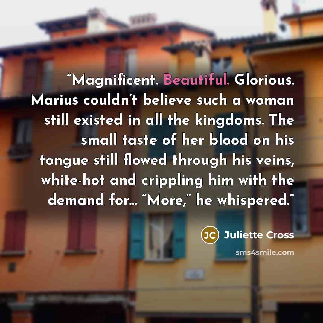 “Magnificent. Beautiful. Glorious. Marius couldn’t believe such a woman still existed in all the kingdoms. The small taste of her blood on his tongue still flowed through his veins, white-hot and crippling him with the demand for… “More,” he whispered.” quote by Juliette Cross