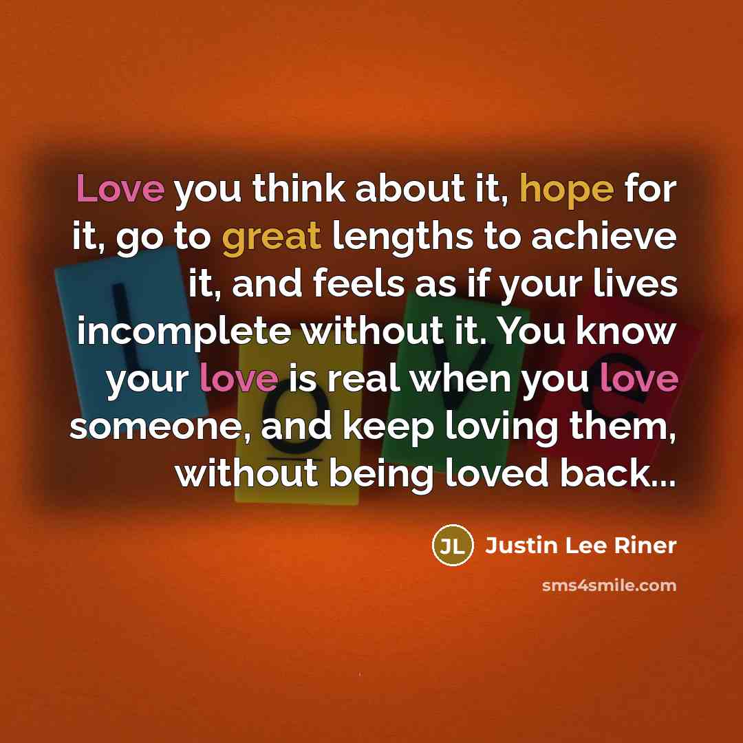 “Love you think about it, hope for it, go to great lengths to achieve it, and feels as if your lives incomplete without it. You know your love is real when you love someone, and keep loving them, without being loved back...” quote by Justin Lee Riner