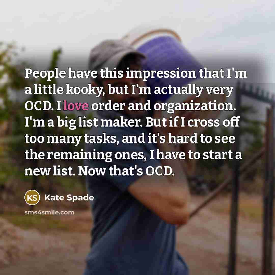 “People have this impression that I'm a little kooky, but I'm actually very OCD. I love order and organization. I'm a big list maker. But if I cross off too many tasks, and it's hard to see the remaining ones, I have to start a new list. Now that's OCD.” quote by Kate Spade