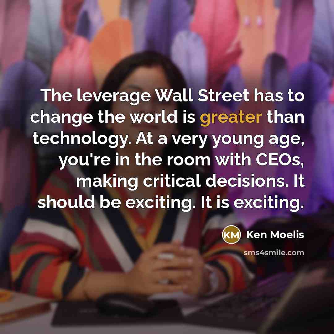 “The leverage Wall Street has to change the world is greater than technology. At a very young age, you're in the room with CEOs, making critical decisions. It should be exciting. It is exciting.” quote by Ken Moelis