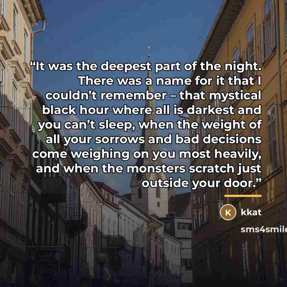 “It was the deepest part of the night. There was a name for it that I couldn’t remember – that mystical black hour where all is darkest and you can’t sleep, when the weight of all your sorrows and bad decisions come weighing on you most heavily, and when the monsters scratch just outside your door.” quote by Kkat