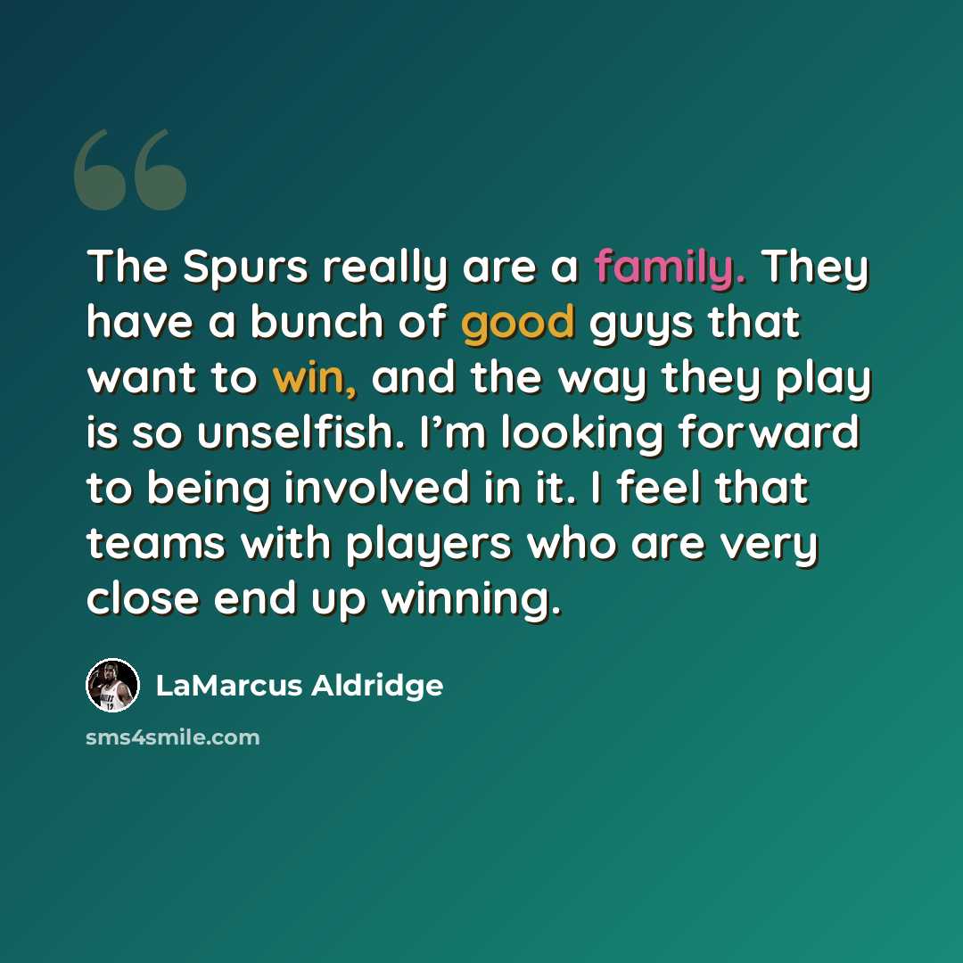 “The Spurs really are a family. They have a bunch of good guys that want to win, and the way they play is so unselfish. I’m looking forward to being involved in it. I feel that teams with players who are very close end up winning.” quote by LaMarcus Aldridge