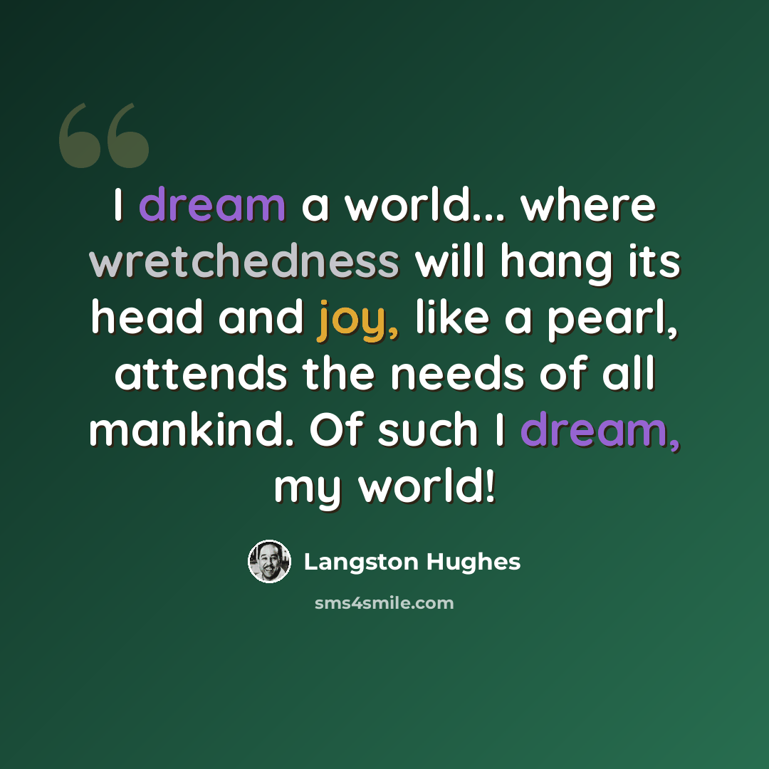 “I dream a world... where wretchedness will hang its head and joy, like a pearl, attends the needs of all mankind. Of such I dream, my world!” quote by Langston Hughes