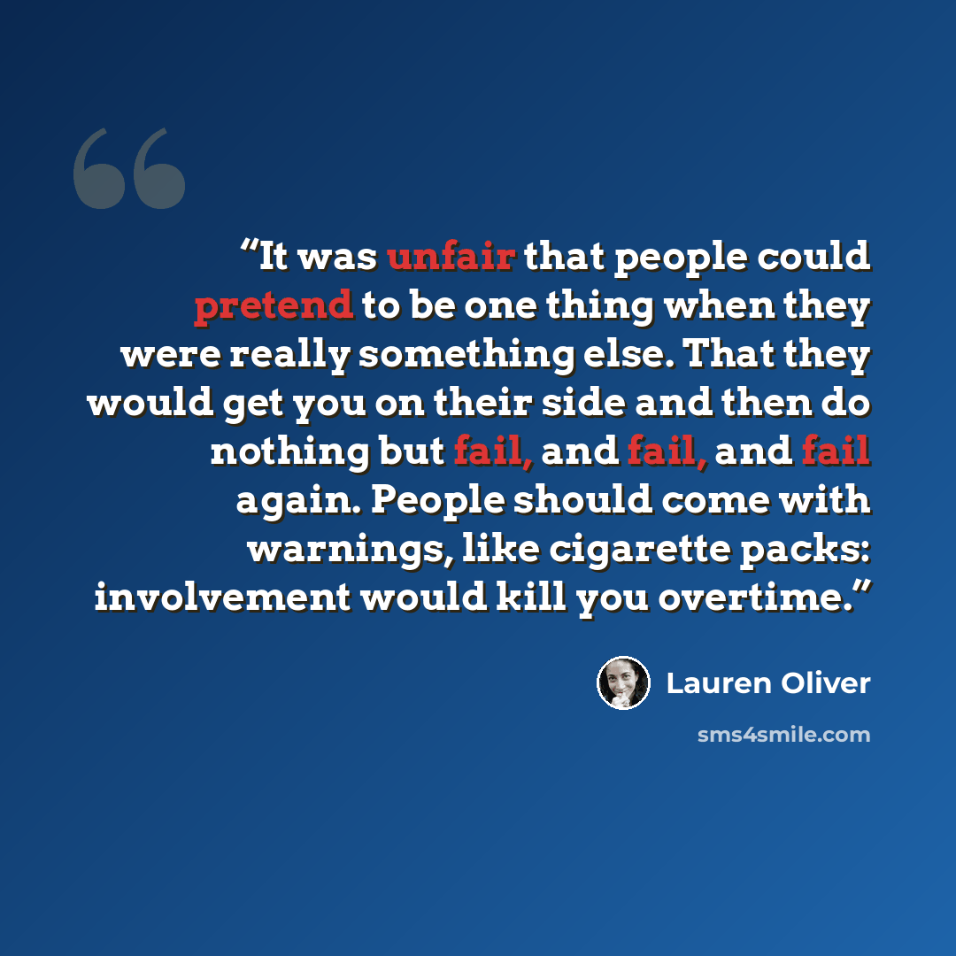 “It was unfair that people could pretend to be one thing when they were really something else. That they would get you on their side and then do nothing but fail, and fail, and fail again. People should come with warnings, like cigarette packs: involvement would kill you overtime.” quote by Lauren Oliver