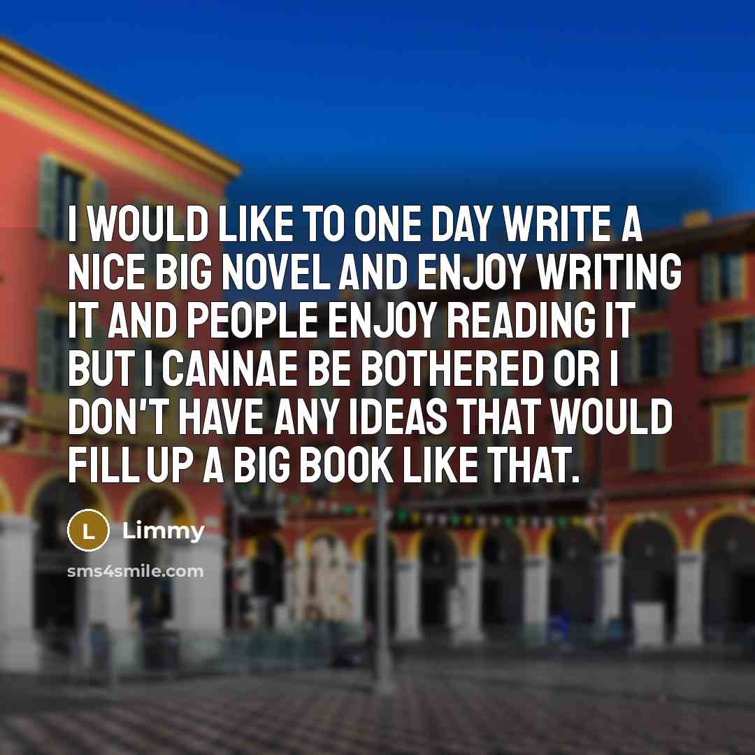 “I would like to one day write a nice big novel and enjoy writing it and people enjoy reading it but I cannae be bothered or I don't have any ideas that would fill up a big book like that.” quote by Limmy