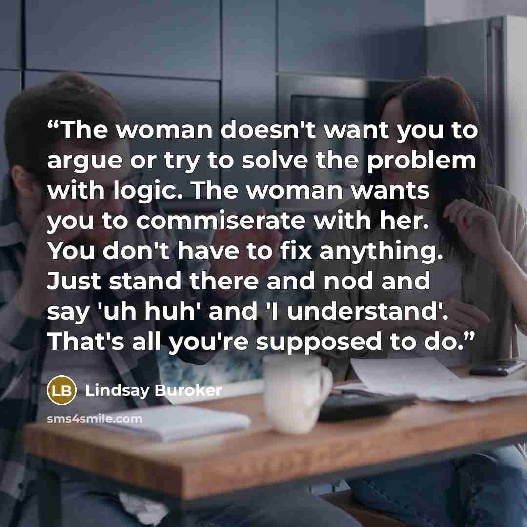 “The woman doesn't want you to argue or try to solve the problem with logic. The woman wants you to commiserate with her. You don't have to fix anything. Just stand there and nod and say 'uh huh' and 'I understand'. That's all you're supposed to do.” quote by Lindsay Buroker