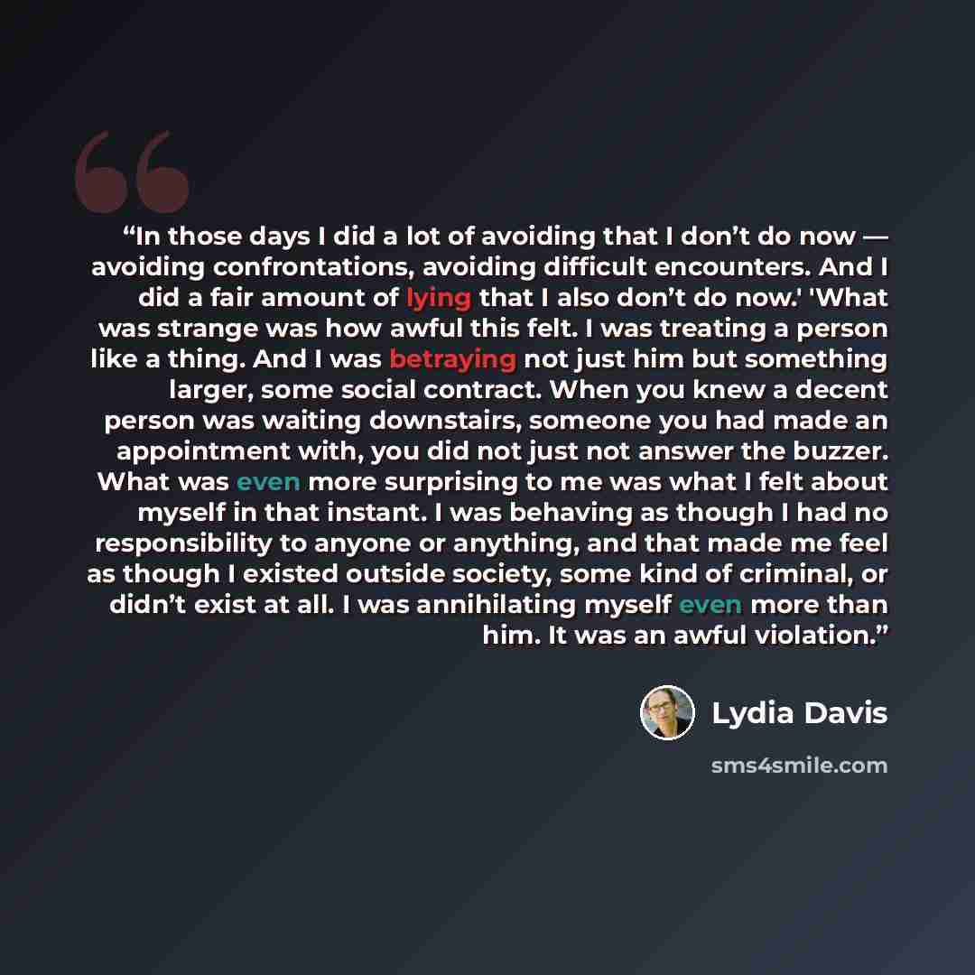 “In those days I did a lot of avoiding that I don’t do now — avoiding confrontations, avoiding difficult encounters. And I did a fair amount of lying that I also don’t do now.' 'What was strange was how awful this felt. I was treating a person like a thing. And I was betraying not just him but…” quote by Lydia Davis