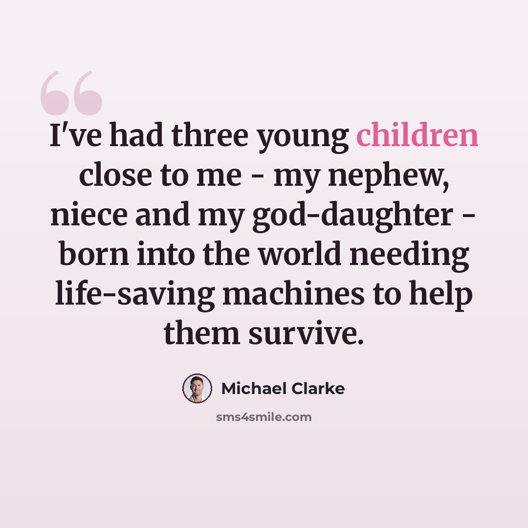 “I've had three young children close to me - my nephew, niece and my god-daughter - born into the world needing life-saving machines to help them survive.” quote by Michael Clarke