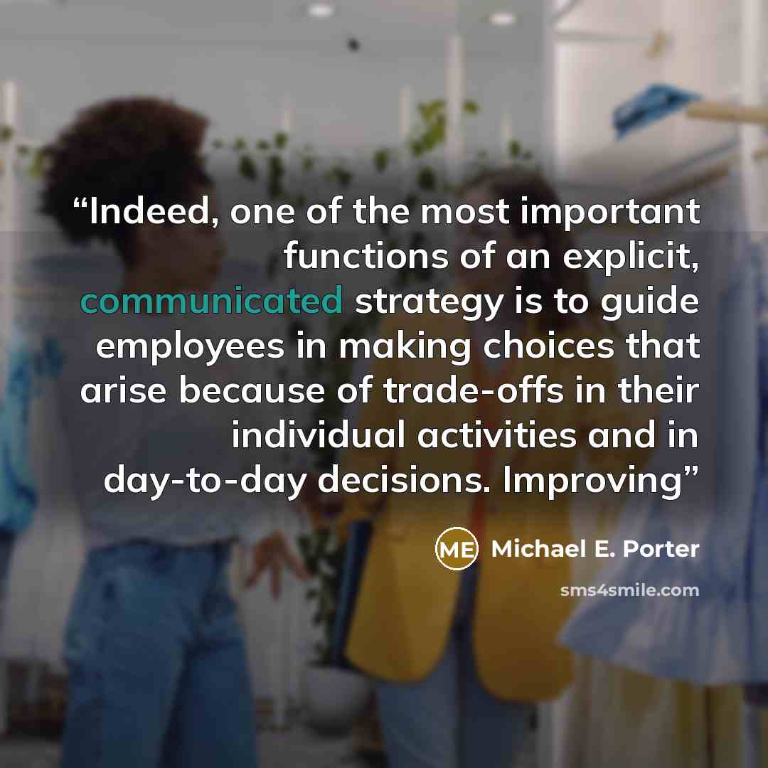 “Indeed, one of the most important functions of an explicit, communicated strategy is to guide employees in making choices that arise because of trade-offs in their individual activities and in day-to-day decisions. Improving” quote by Michael E. Porter
