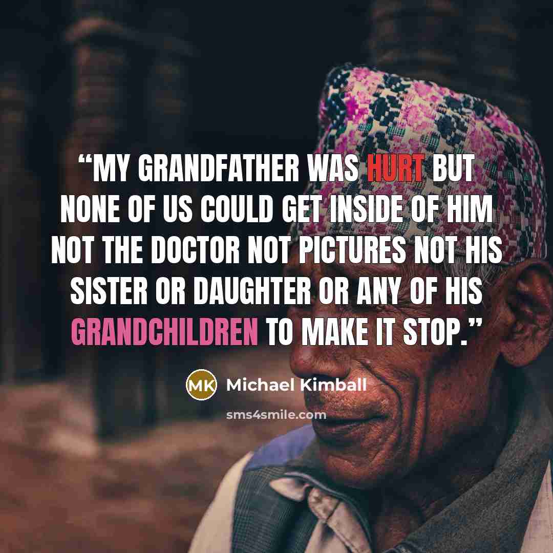 “My grandfather was hurt but none of us could get inside of him not the doctor not pictures not his sister or daughter or any of his grandchildren to make it stop.” quote by Michael Kimball