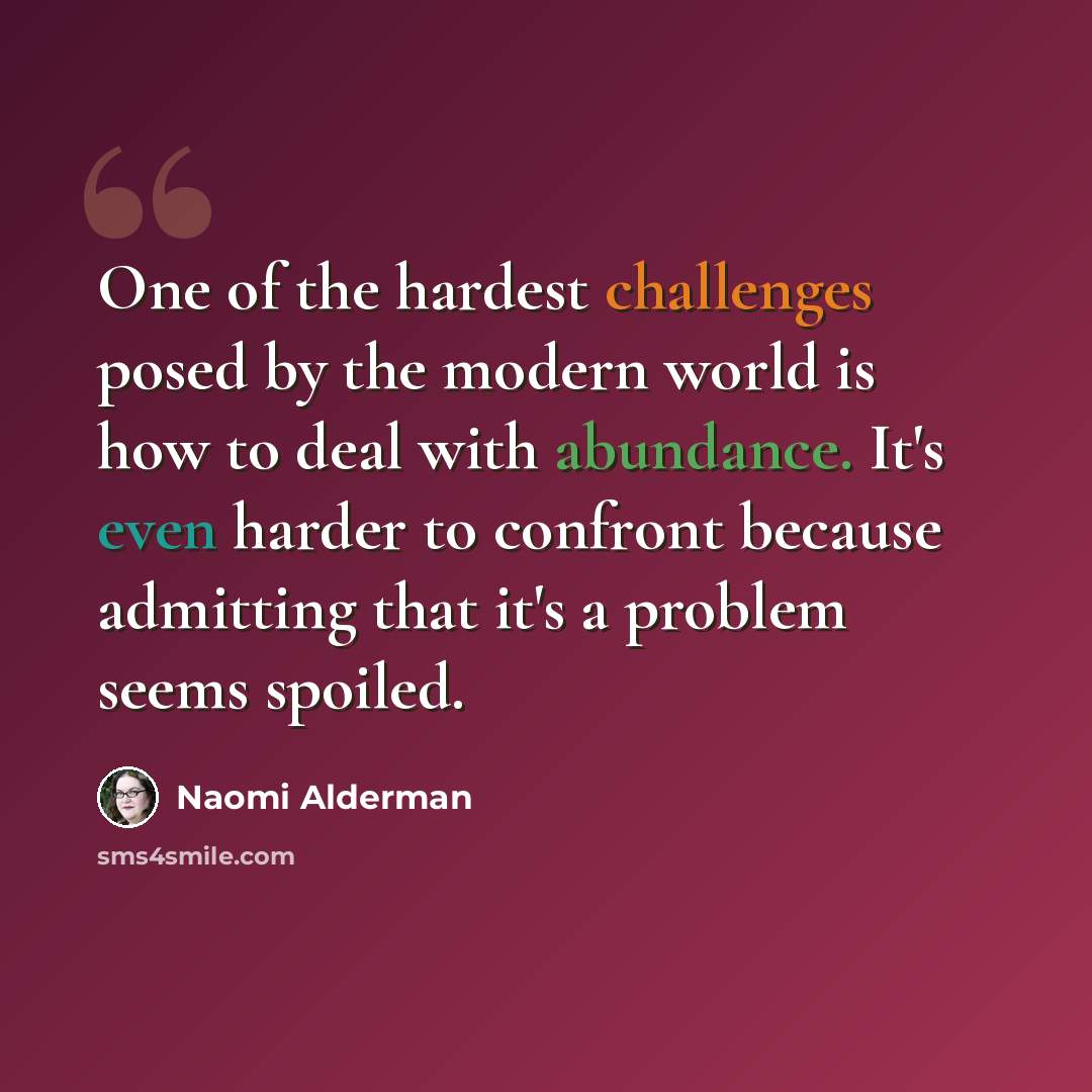 “One of the hardest challenges posed by the modern world is how to deal with abundance. It's even harder to confront because admitting that it's a problem seems spoiled.” quote by Naomi Alderman
