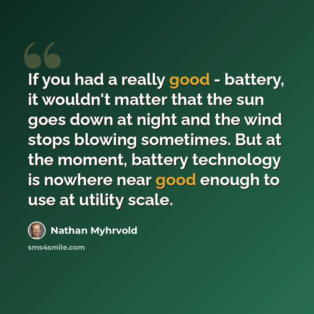 “If you had a really good - battery, it wouldn't matter that the sun goes down at night and the wind stops blowing sometimes. But at the moment, battery technology is nowhere near good enough to use at utility scale.” quote by Nathan Myhrvold