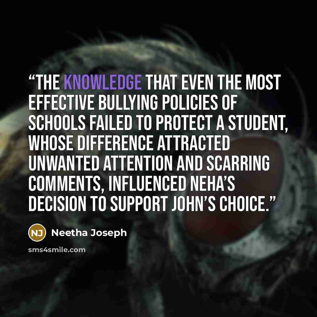“The knowledge that even the most effective bullying policies of schools failed to protect a student, whose difference attracted unwanted attention and scarring comments, influenced Neha’s decision to support John’s choice.” quote by Neetha Joseph