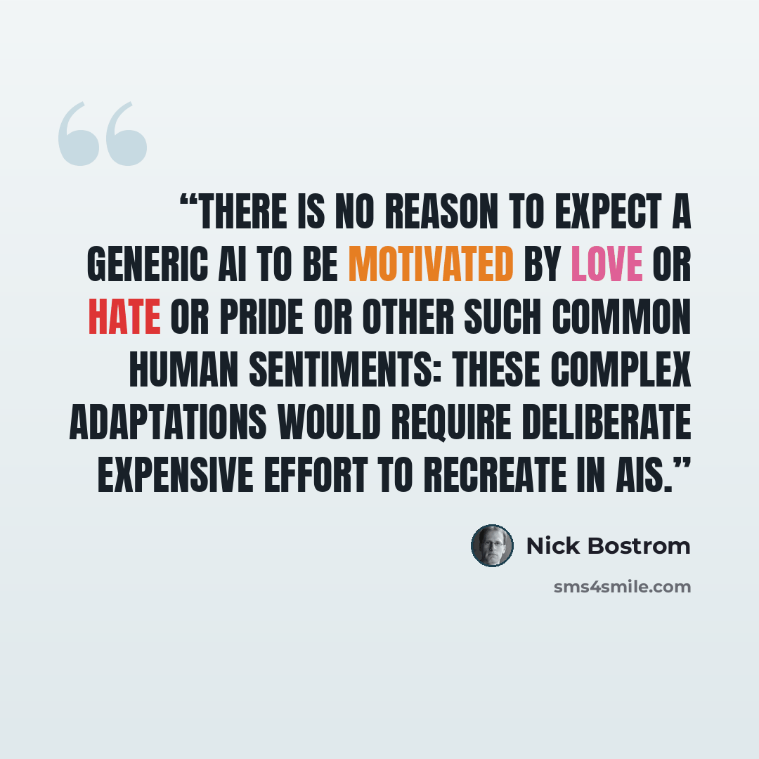 “There is no reason to expect a generic AI to be motivated by love or hate or pride or other such common human sentiments: these complex adaptations would require deliberate expensive effort to recreate in AIs.” quote by Nick Bostrom