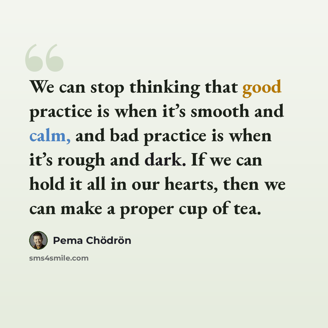 “We can stop thinking that good practice is when it’s smooth and calm, and bad practice is when it’s rough and dark. If we can hold it all in our hearts, then we can make a proper cup of tea.” quote by Pema Chodron