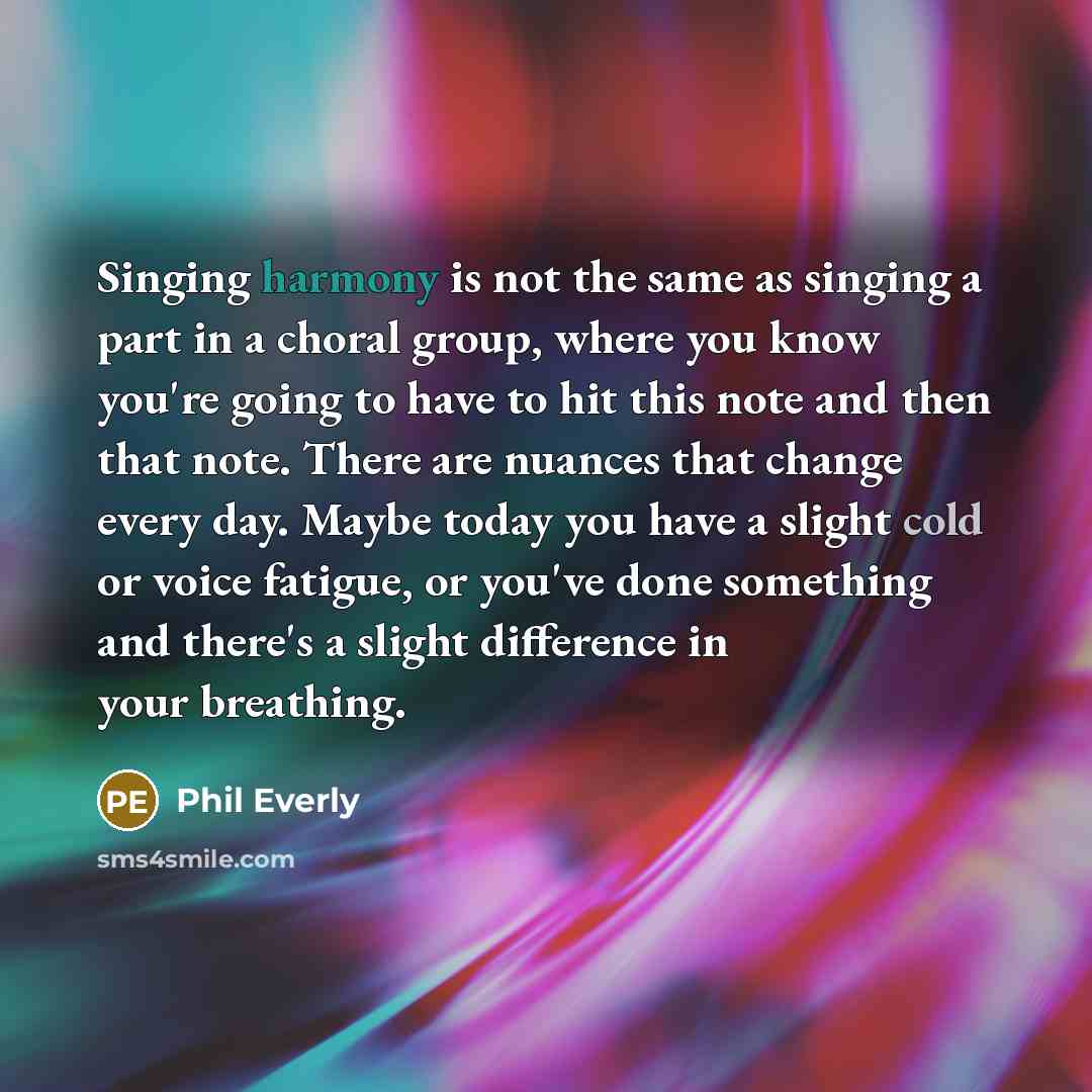“Singing harmony is not the same as singing a part in a choral group, where you know you're going to have to hit this note and then that note. There are nuances that change every day. Maybe today you have a slight cold or voice fatigue, or you've done something and there's a slight difference in…” quote by Phil Everly