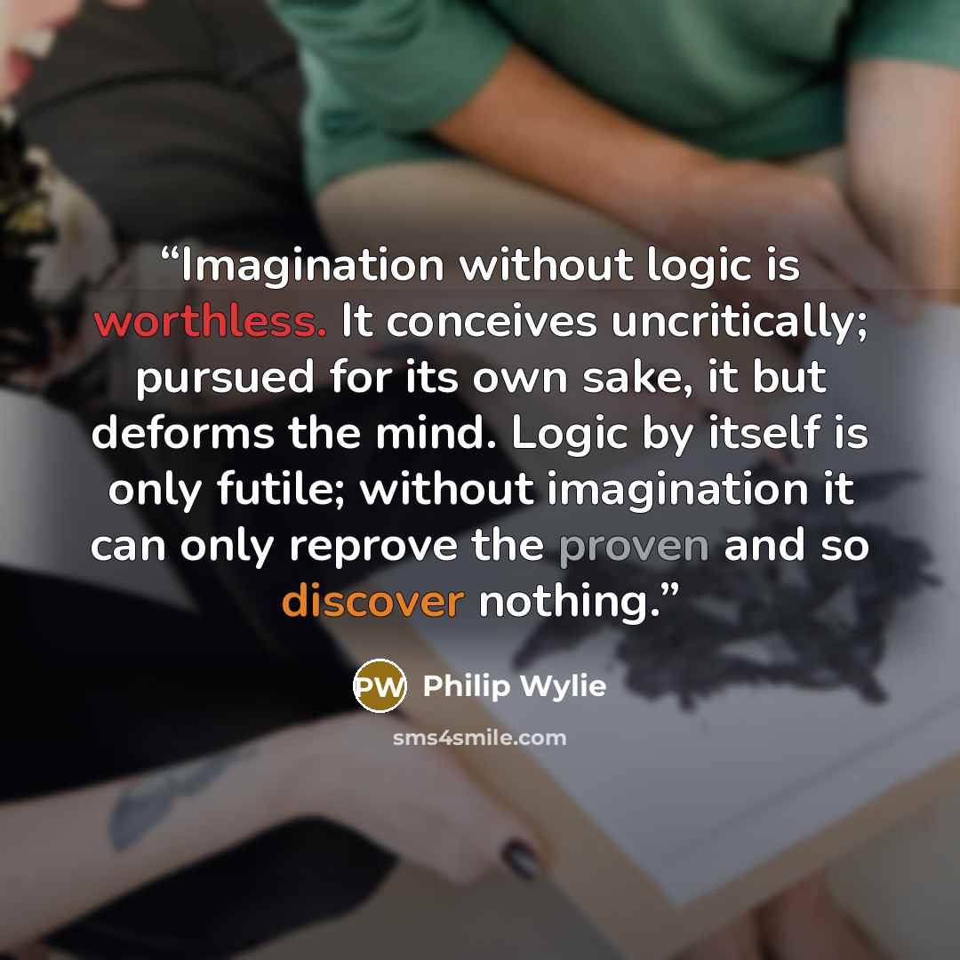 “Imagination without logic is worthless. It conceives uncritically; pursued for its own sake, it but deforms the mind. Logic by itself is only futile; without imagination it can only reprove the proven and so discover nothing.” quote by Philip Wylie