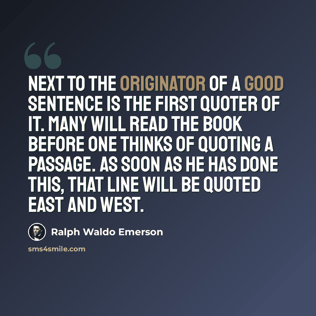 “Next to the originator of a good sentence is the first quoter of it. Many will read the book before one thinks of quoting a passage. As soon as he has done this, that line will be quoted east and west.” quote by Ralph Waldo Emerson