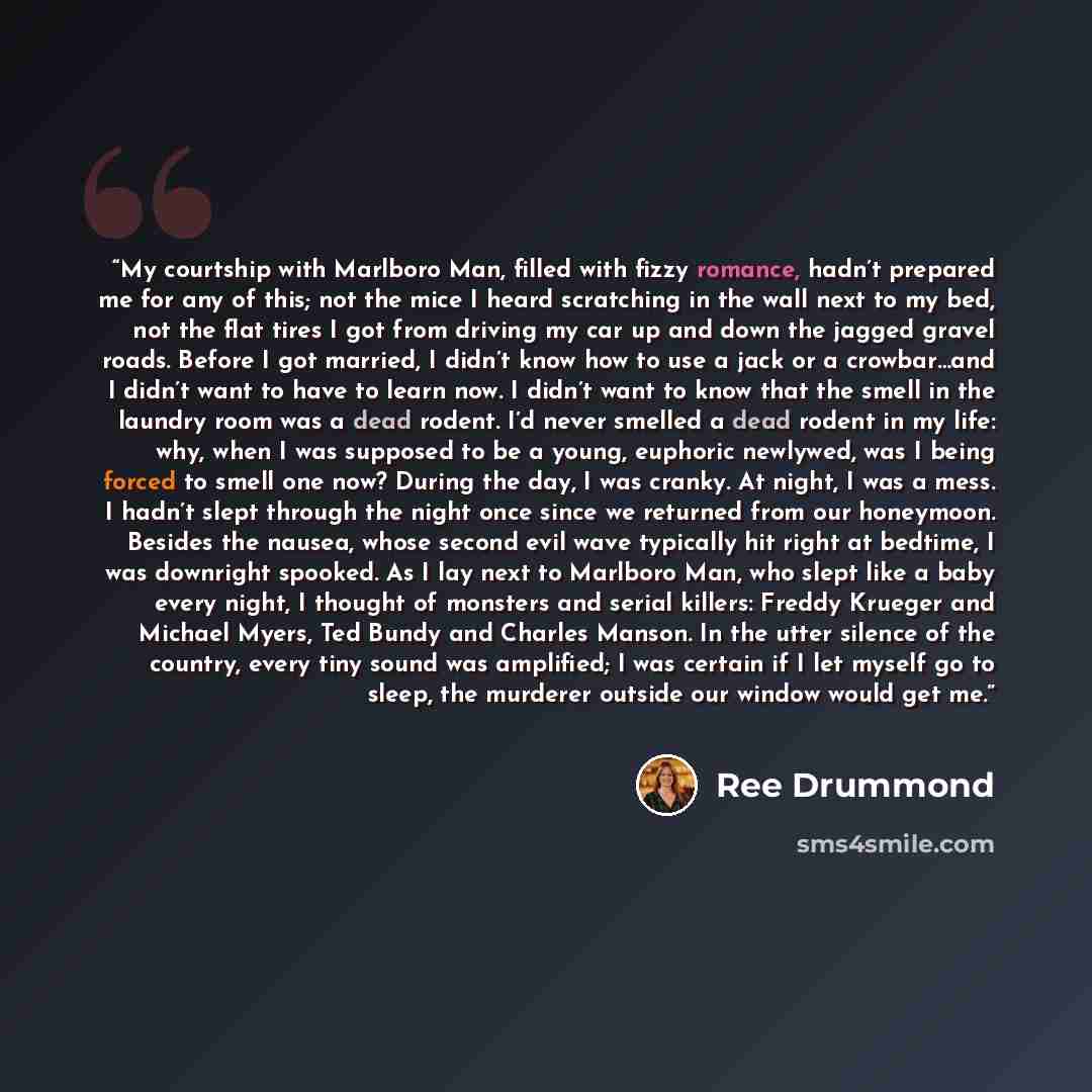 “My courtship with Marlboro Man, filled with fizzy romance, hadn’t prepared me for any of this; not the mice I heard scratching in the wall next to my bed, not the flat tires I got from driving my car up and down the jagged gravel roads. Before I got married, I didn’t know how to use a jack or a…” quote by Ree Drummond
