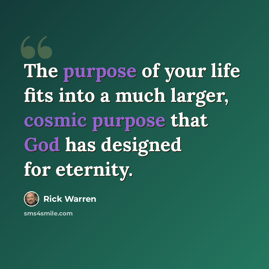 “The purpose of your life fits into a much larger, cosmic purpose that God has designed for eternity.” quote by Rick Warren