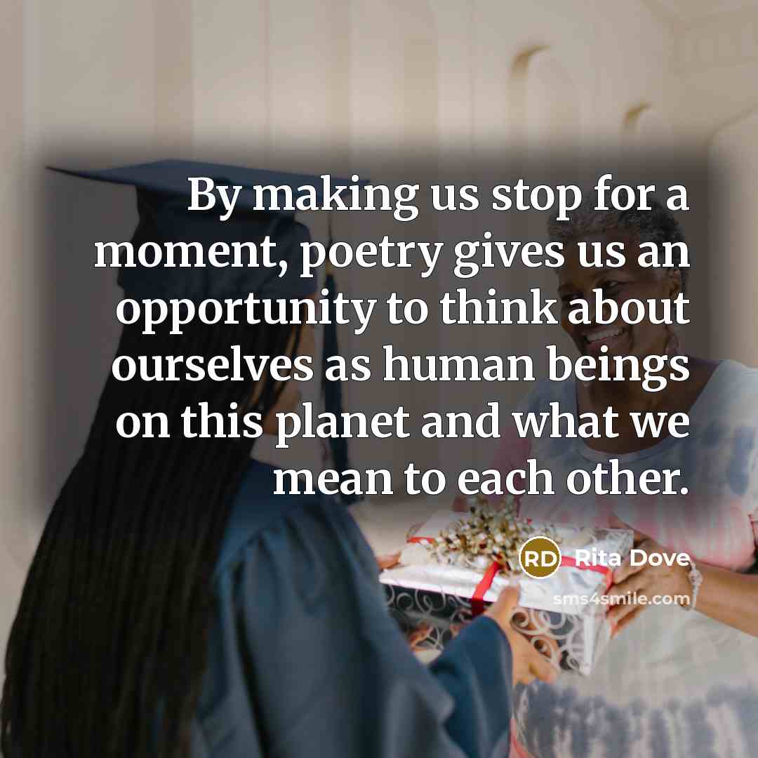 “By making us stop for a moment, poetry gives us an opportunity to think about ourselves as human beings on this planet and what we mean to each other.” quote by Rita Dove