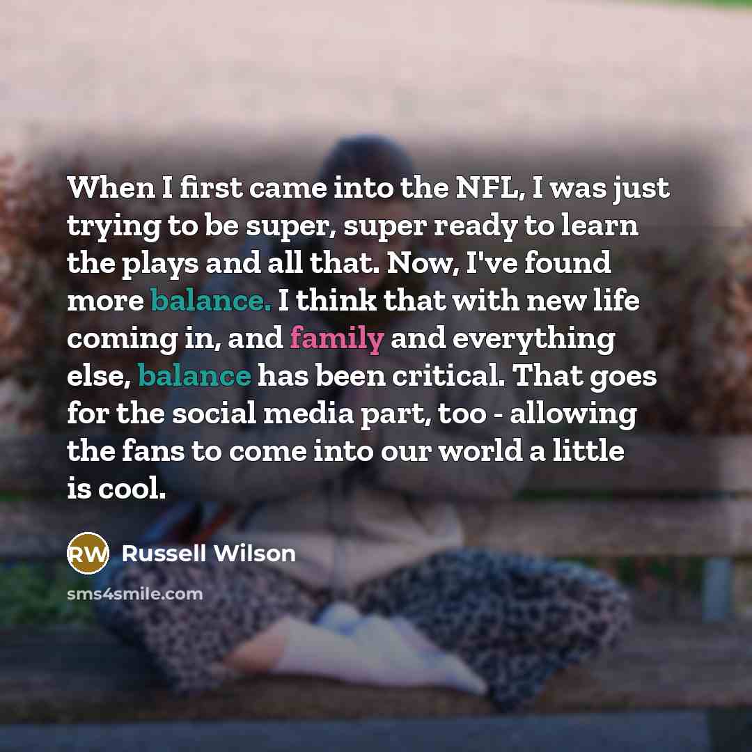 “When I first came into the NFL, I was just trying to be super, super ready to learn the plays and all that. Now, I've found more balance. I think that with new life coming in, and family and everything else, balance has been critical. That goes for the social media part, too - allowing the fans to…” quote by Russell Wilson