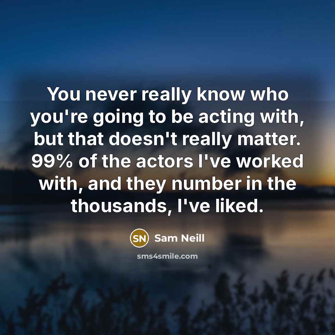 “You never really know who you're going to be acting with, but that doesn't really matter. 99% of the actors I've worked with, and they number in the thousands, I've liked.” quote by Sam Neill