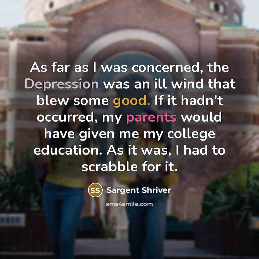 “As far as I was concerned, the Depression was an ill wind that blew some good. If it hadn't occurred, my parents would have given me my college education. As it was, I had to scrabble for it.” quote by Sargent Shriver
