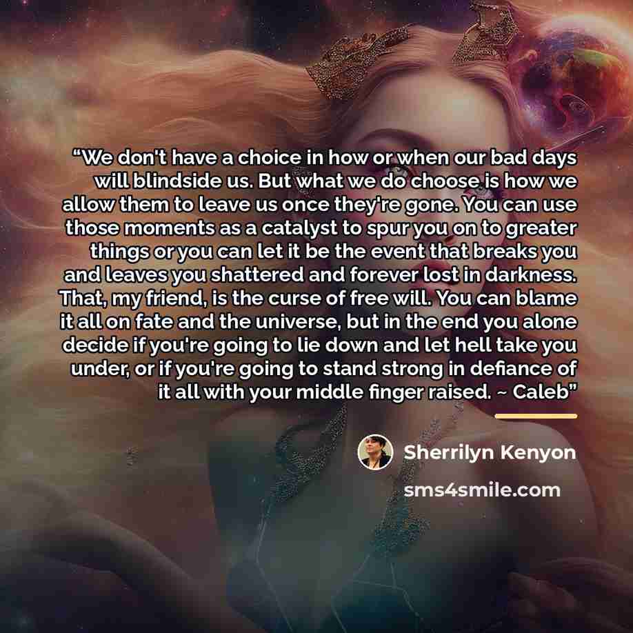 “We don't have a choice in how or when our bad days will blindside us. But what we do choose is how we allow them to leave us once they're gone. You can use those moments as a catalyst to spur you on to greater things or you can let it be the event that breaks you and leaves you shattered and…” quote by Sherrilyn Kenyon
