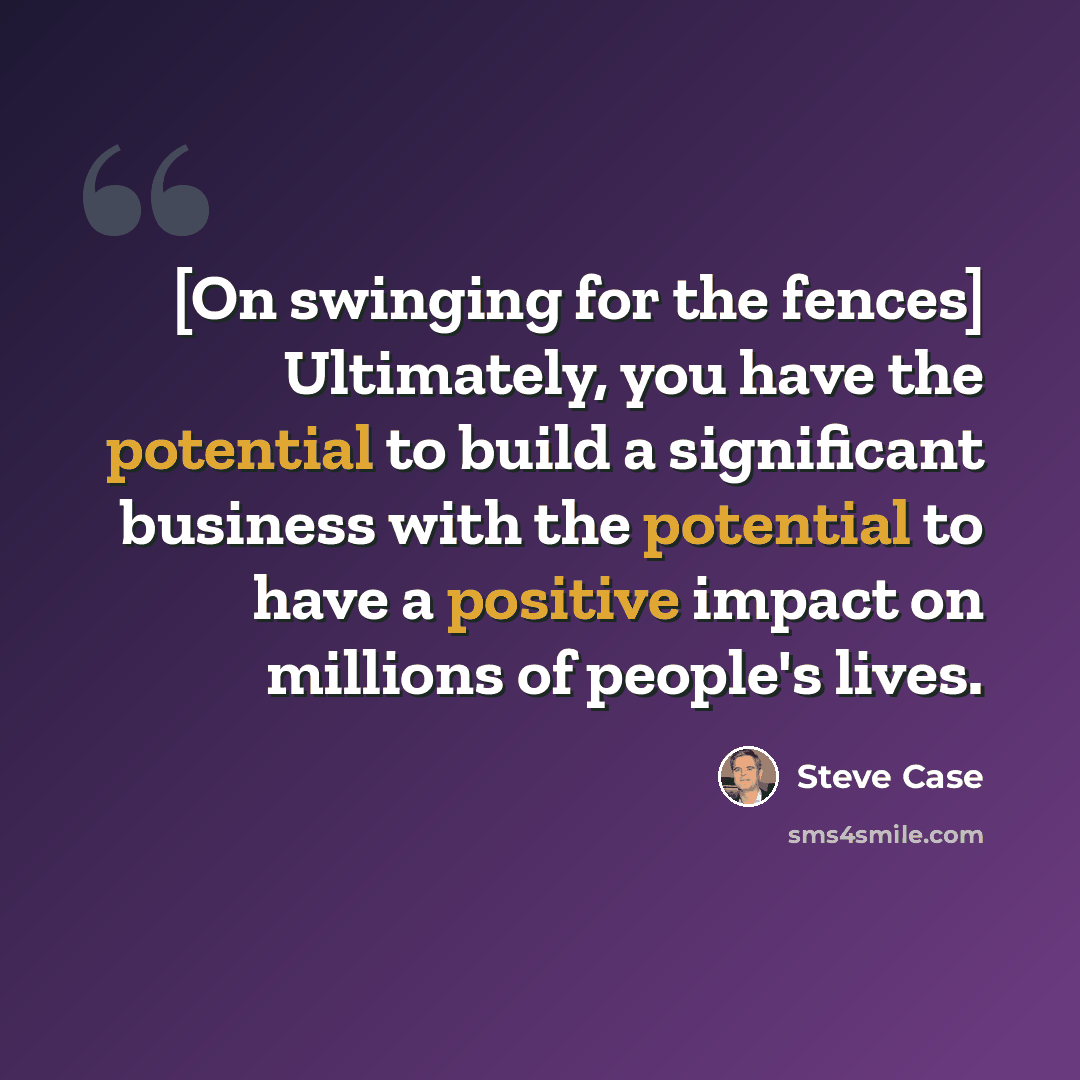 “[On swinging for the fences] Ultimately, you have the potential to build a significant business with the potential to have a positive impact on millions of people's lives.” quote by Steve Case
