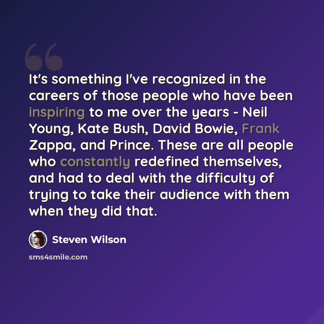 “It's something I've recognized in the careers of those people who have been inspiring to me over the years - Neil Young, Kate Bush, David Bowie, Frank Zappa, and Prince. These are all people who constantly redefined themselves, and had to deal with the difficulty of trying to take their audience…” quote by Steven Wilson