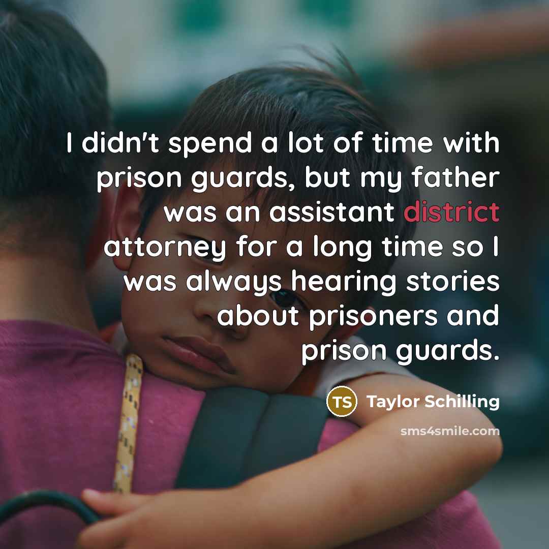 “I didn't spend a lot of time with prison guards, but my father was an assistant district attorney for a long time so I was always hearing stories about prisoners and prison guards.” quote by Taylor Schilling