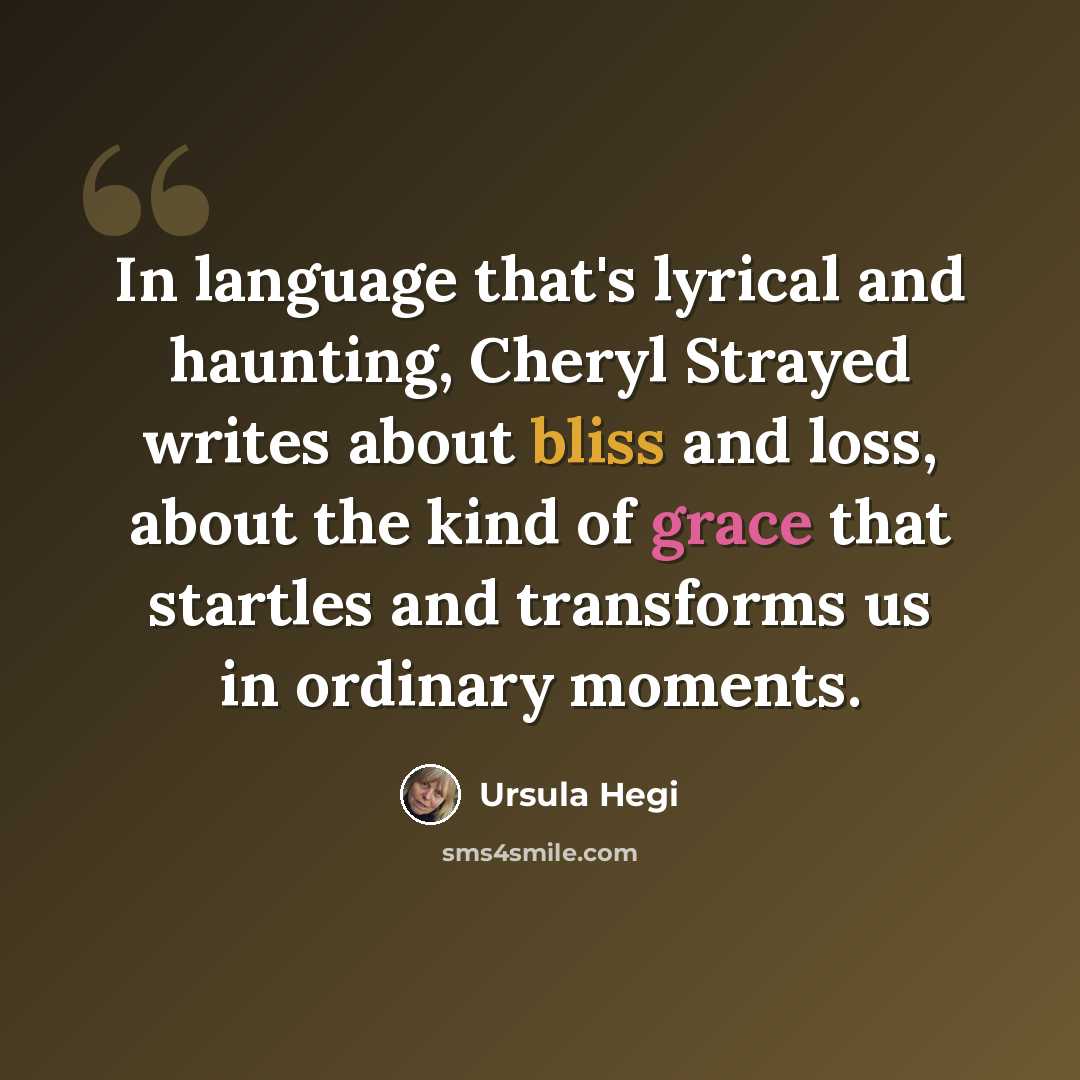 “In language that's lyrical and haunting, Cheryl Strayed writes about bliss and loss, about the kind of grace that startles and transforms us in ordinary moments.” quote by Ursula Hegi