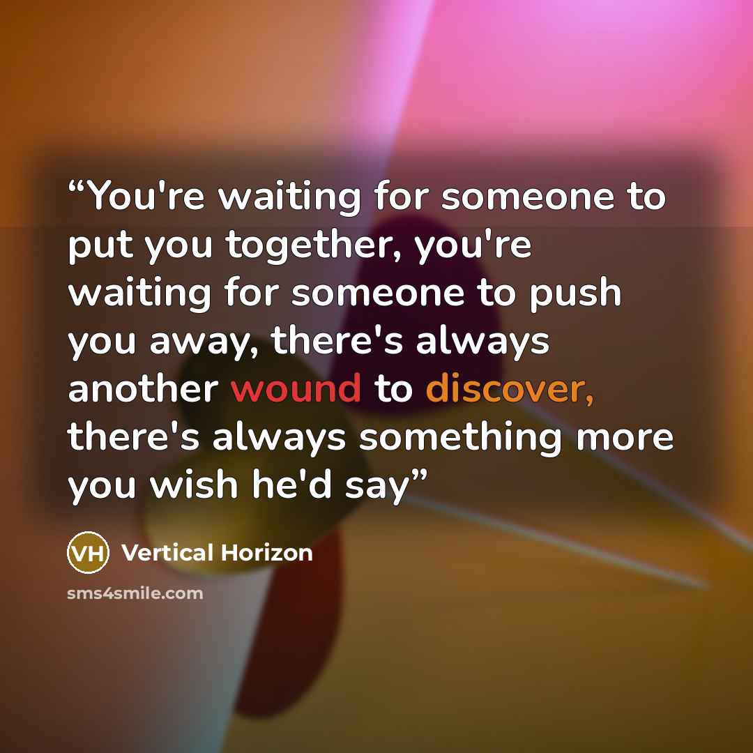 “You're waiting for someone to put you together, you're waiting for someone to push you away, there's always another wound to discover, there's always something more you wish he'd say” quote by Vertical Horizon