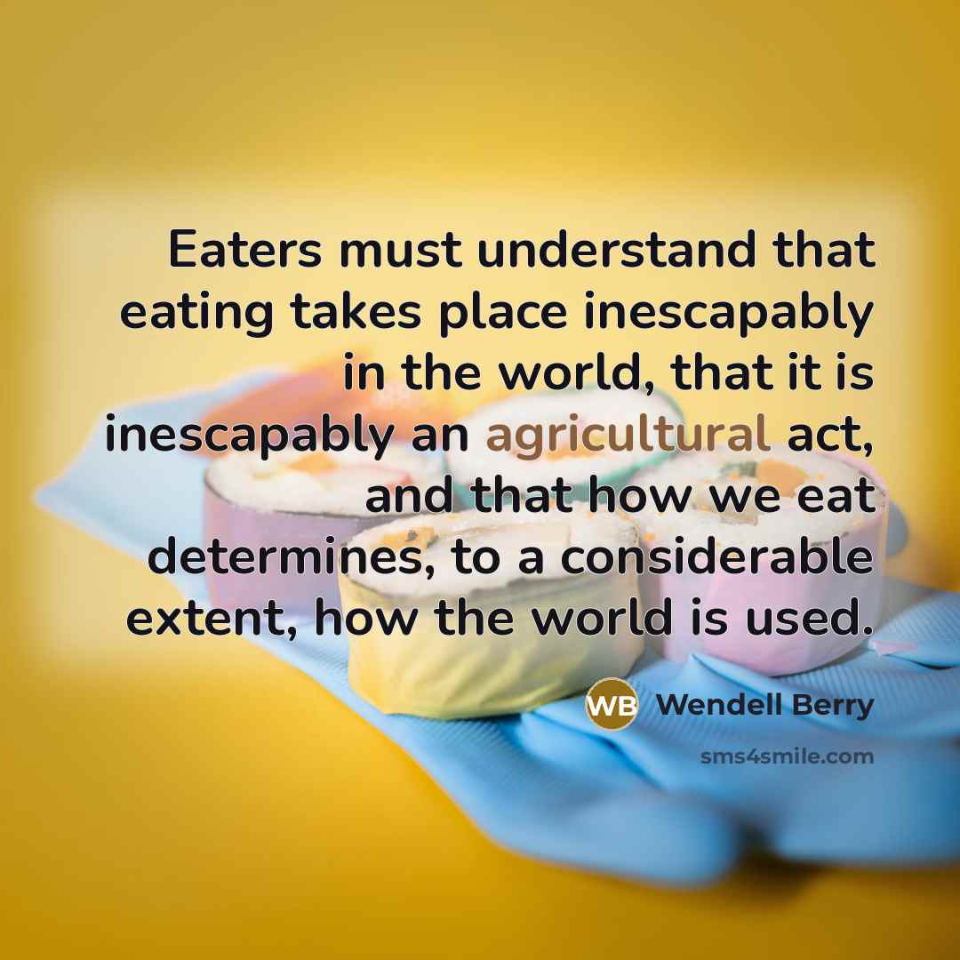 “Eaters must understand that eating takes place inescapably in the world, that it is inescapably an agricultural act, and that how we eat determines, to a considerable extent, how the world is used.” quote by Wendell Berry