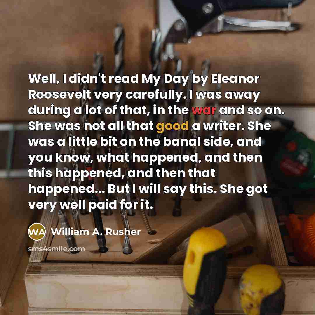 “Well, I didn't read My Day by Eleanor Roosevelt very carefully. I was away during a lot of that, in the war and so on. She was not all that good a writer. She was a little bit on the banal side, and you know, what happened, and then this happened, and then that happened... But I will say this. She…” quote by William A. Rusher