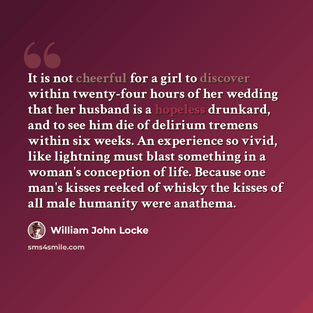 “It is not cheerful for a girl to discover within twenty-four hours of her wedding that her husband is a hopeless drunkard, and to see him die of delirium tremens within six weeks. An experience so vivid, like lightning must blast something in a woman's conception of life. Because one man's kisses…” quote by William John Locke