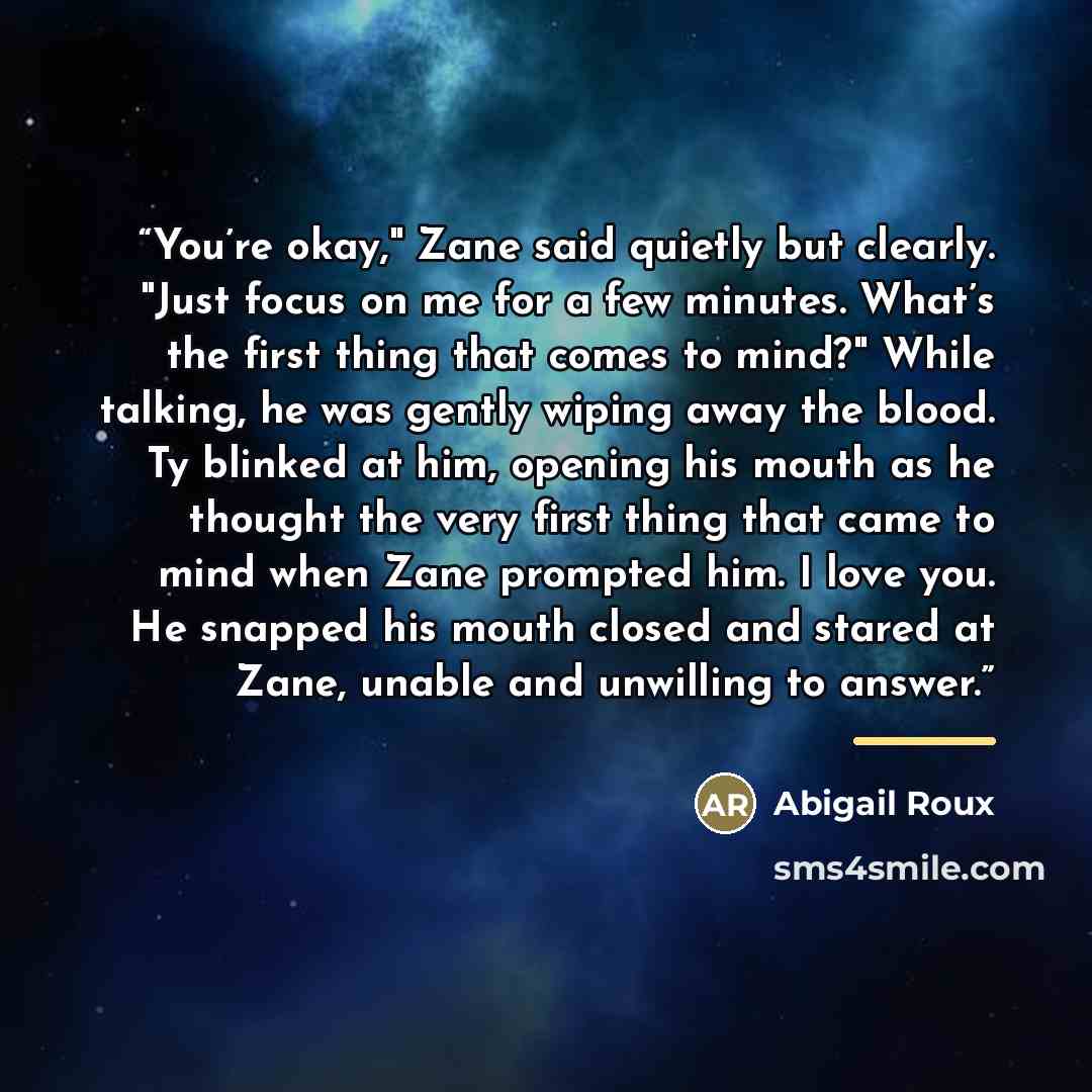 “You’re okay," Zane said quietly but clearly. "Just focus on me for a few minutes. What’s the first thing that comes to mind?" While talking, he was gently wiping away the blood. Ty blinked at him, opening his mouth as he thought the very first thing that came to mind when Zane prompted him. I love…” quote by Abigail Roux