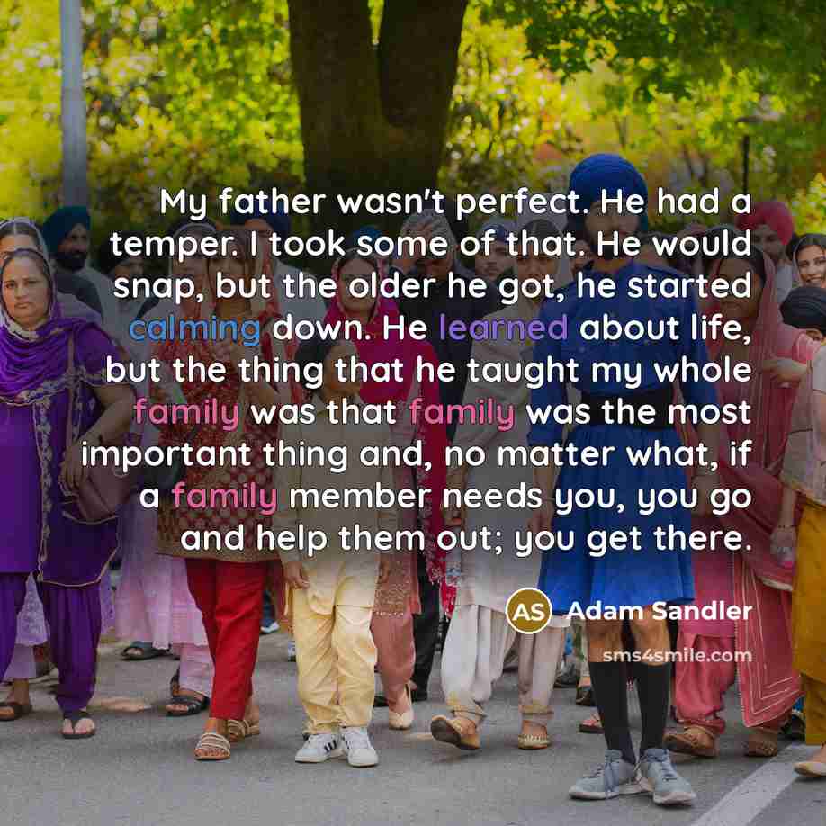 “My father wasn't perfect. He had a temper. I took some of that. He would snap, but the older he got, he started calming down. He learned about life, but the thing that he taught my whole family was that family was the most important thing and, no matter what, if a family member needs you, you go…” quote by Adam Sandler