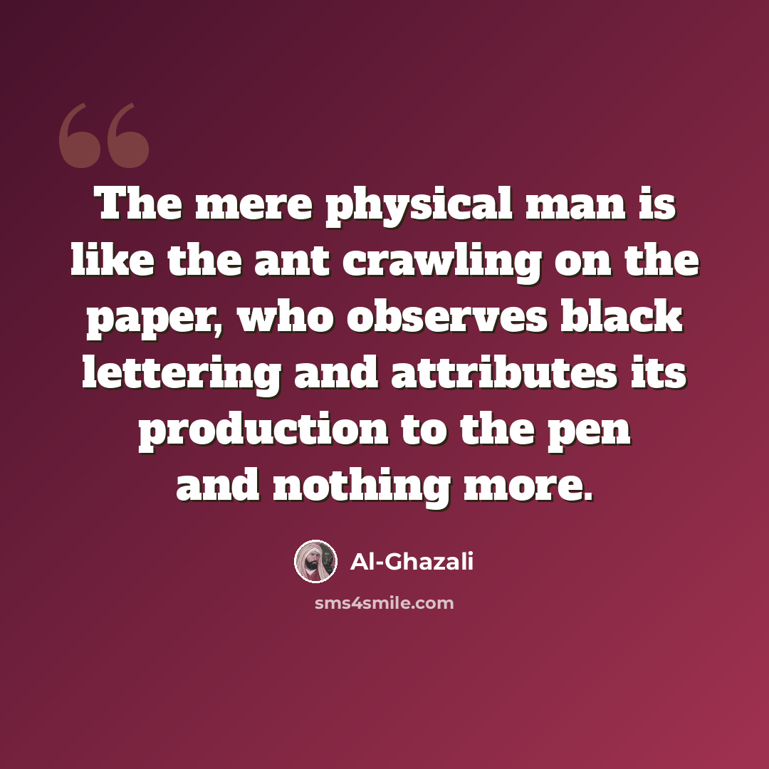 “The mere physical man is like the ant crawling on the paper, who observes black lettering and attributes its production to the pen and nothing more.” quote by Al-Ghazali