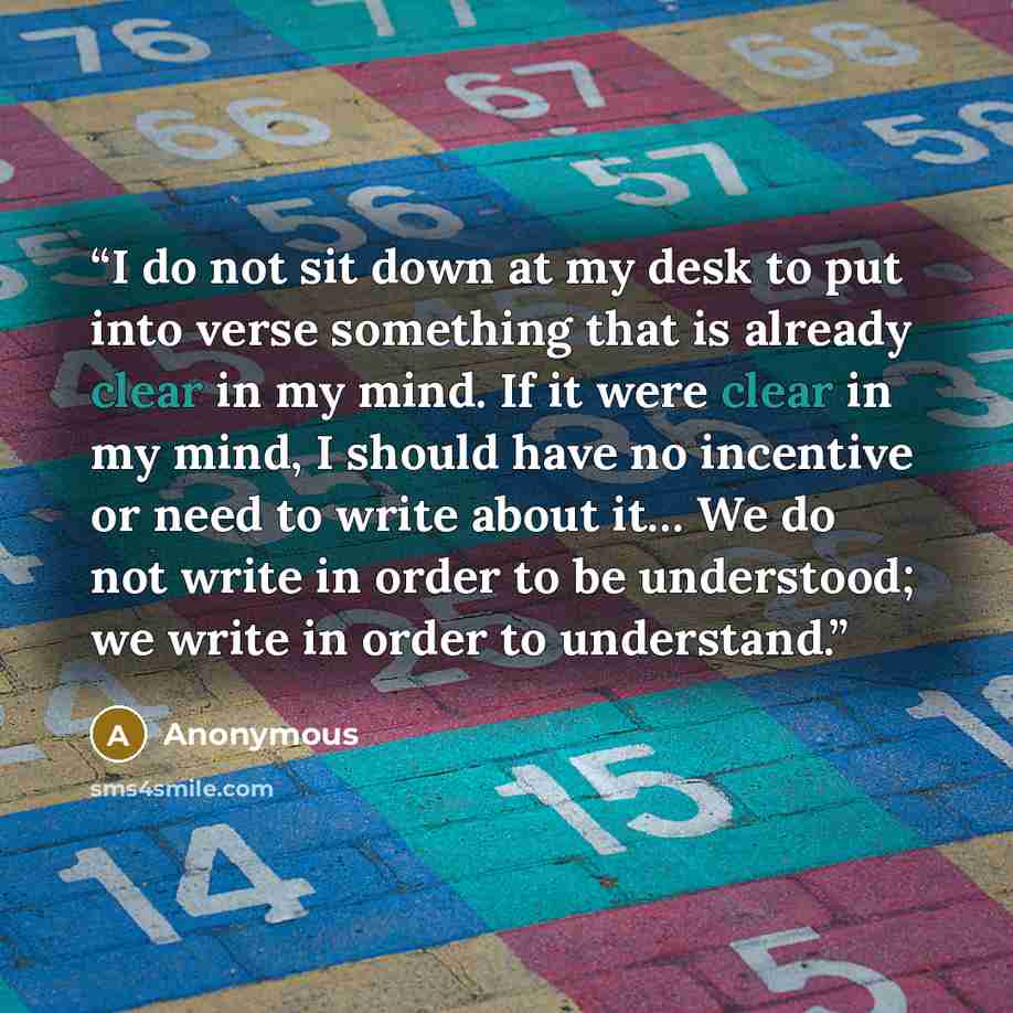 “I do not sit down at my desk to put into verse something that is already clear in my mind. If it were clear in my mind, I should have no incentive or need to write about it… We do not write in order to be understood; we write in order to understand.” quote by Anonymous