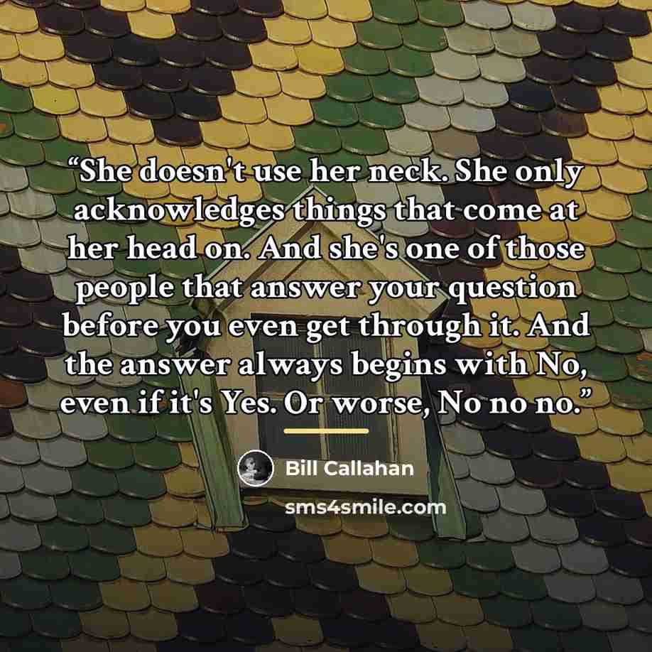 “She doesn't use her neck. She only acknowledges things that come at her head on. And she's one of those people that answer your question before you even get through it. And the answer always begins with No, even if it's Yes. Or worse, No no no.” quote by Bill Callahan