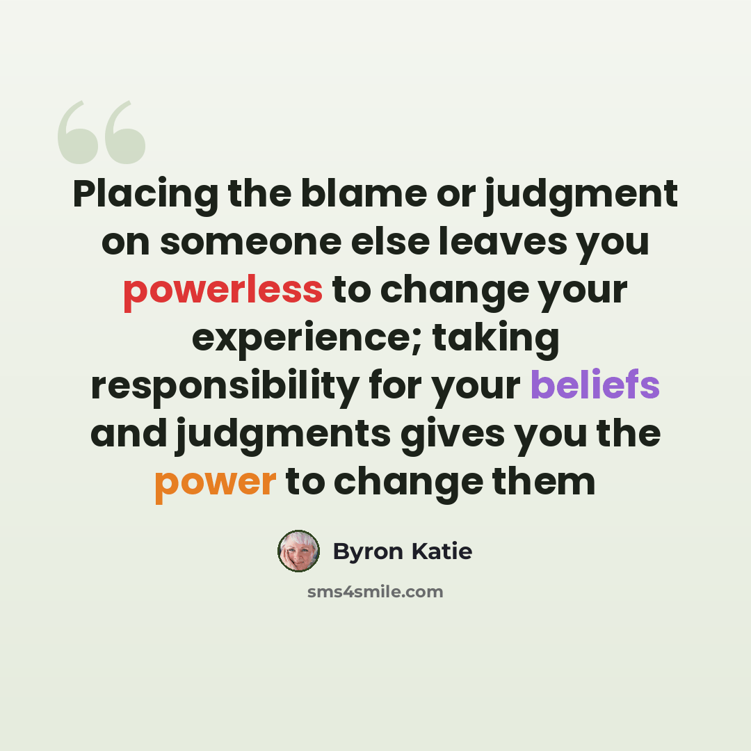 “Placing the blame or judgment on someone else leaves you powerless to change your experience; taking responsibility for your beliefs and judgments gives you the power to change them” quote by Byron Katie