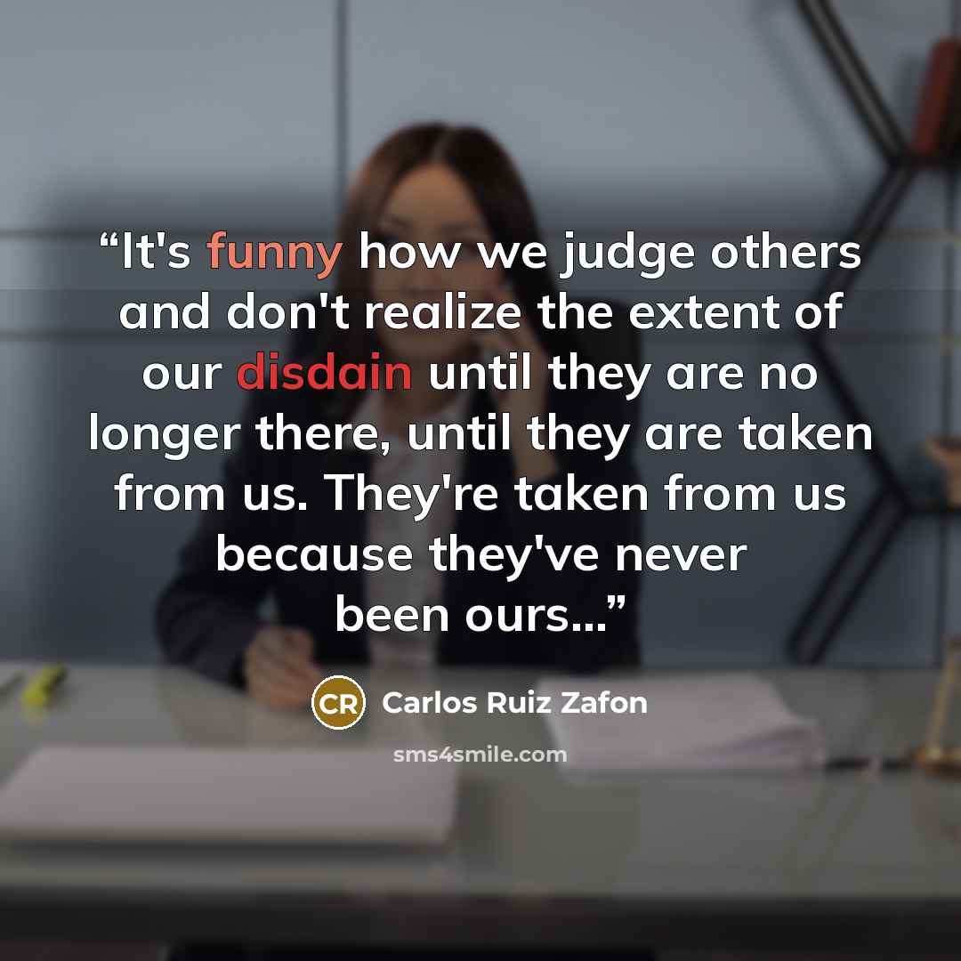 “It's funny how we judge others and don't realize the extent of our disdain until they are no longer there, until they are taken from us. They're taken from us because they've never been ours...” quote by Carlos Ruiz Zafón