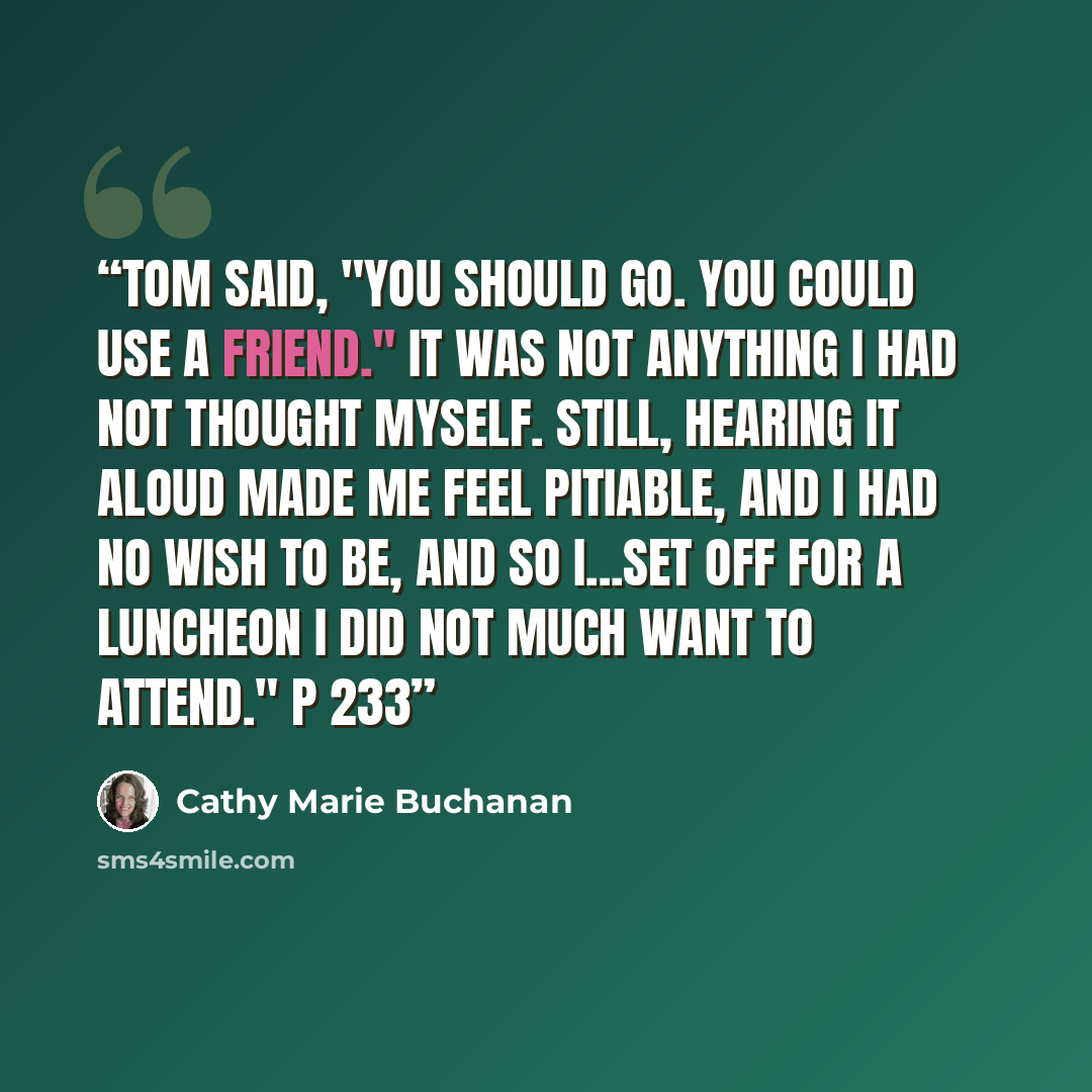 “Tom said, "You should go. You could use a friend." It was not anything I had not thought myself. Still, hearing it aloud made me feel pitiable, and I had no wish to be, and so I...set off for a luncheon I did not much want to attend." p 233” quote by Cathy Marie Buchanan