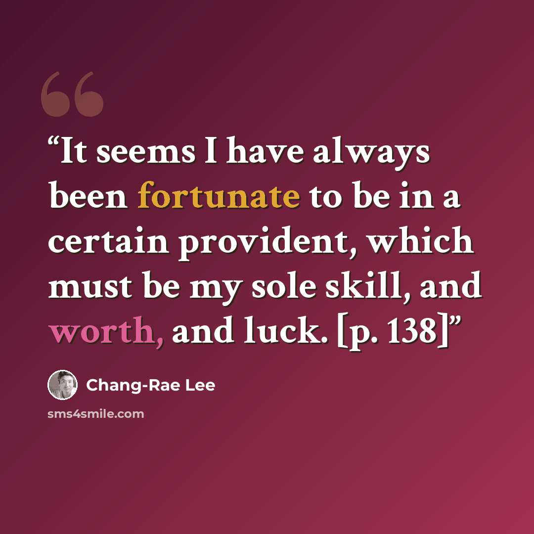 “It seems I have always been fortunate to be in a certain provident, which must be my sole skill, and worth, and luck. [p. 138]” quote by Chang-rae Lee