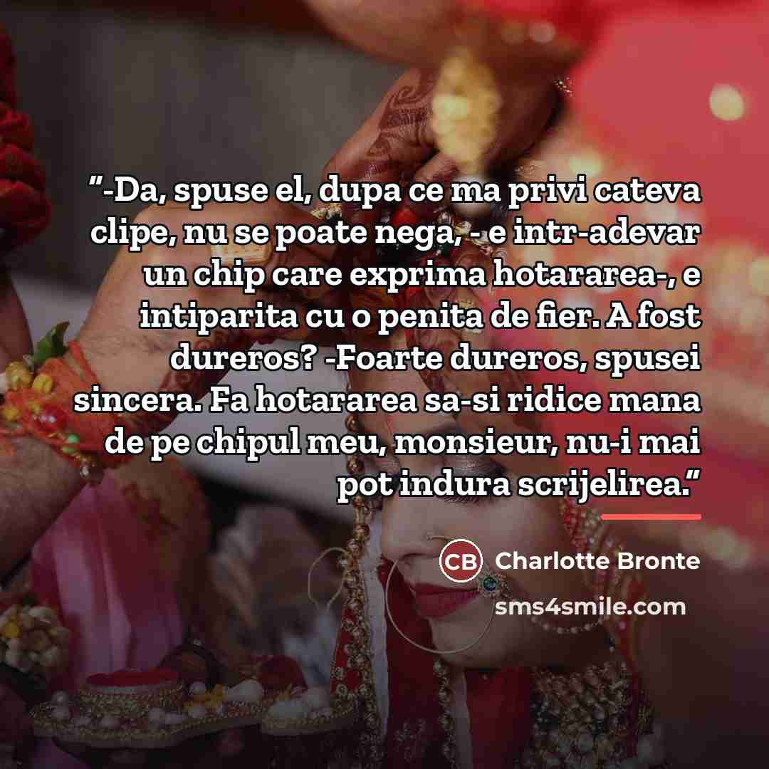 “-Da, spuse el, dupa ce ma privi cateva clipe, nu se poate nega, - e intr-adevar un chip care exprima hotararea-, e intiparita cu o penita de fier. A fost dureros? -Foarte dureros, spusei sincera. Fa hotararea sa-si ridice mana de pe chipul meu, monsieur, nu-i mai pot indura scrijelirea.” quote by Charlotte Brontë