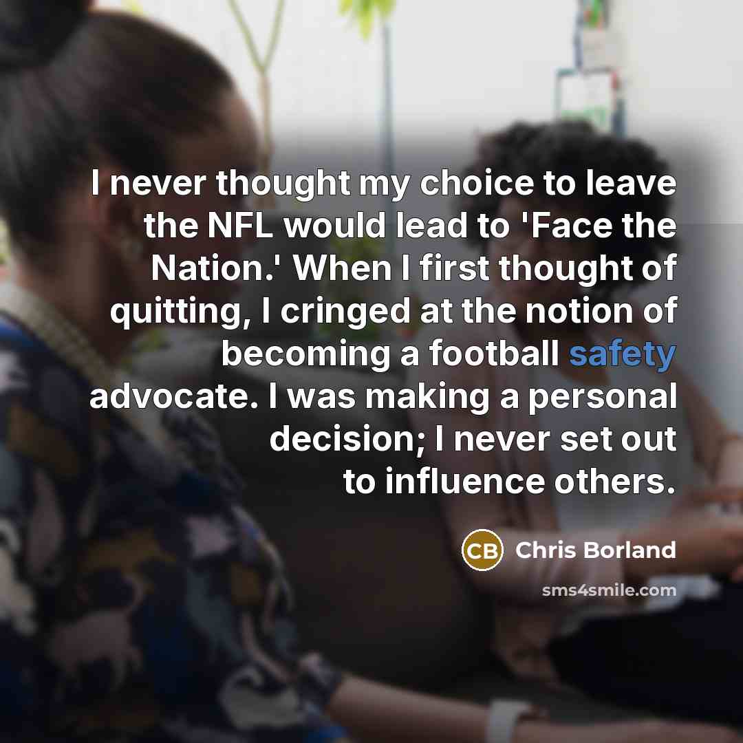“I never thought my choice to leave the NFL would lead to 'Face the Nation.' When I first thought of quitting, I cringed at the notion of becoming a football safety advocate. I was making a personal decision; I never set out to influence others.” quote by Chris Borland